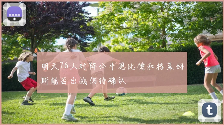 明天76人对阵公牛恩比德和格莱姆斯能否出战仍待确认