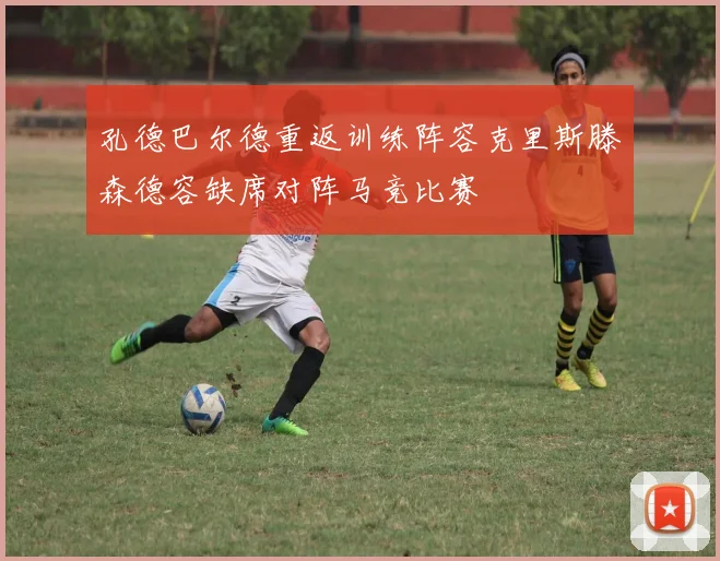 孔德巴尔德重返训练阵容克里斯滕森德容缺席对阵马竞比赛