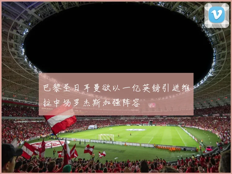 巴黎圣日耳曼欲以一亿英镑引进维拉中场罗杰斯加强阵容
