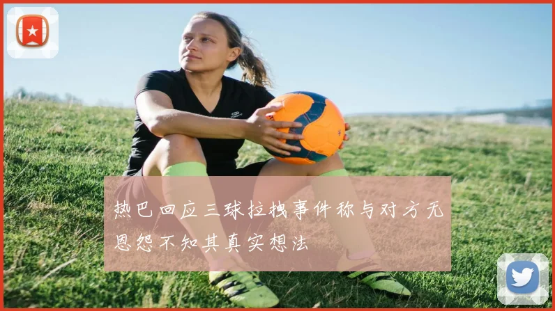 热巴回应三球拉拽事件称与对方无恩怨不知其真实想法