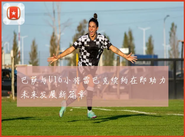 巴萨与U16小将雷巴克续约在即助力未来发展新篇章