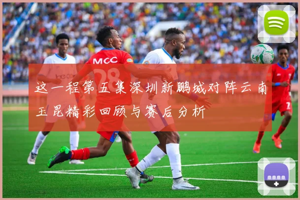 这一程第五集深圳新鹏城对阵云南玉昆精彩回顾与赛后分析