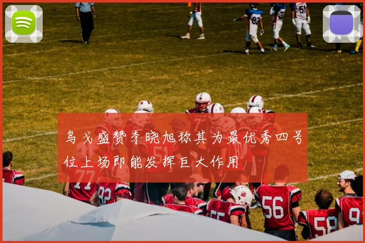 乌戈盛赞李晓旭称其为最优秀四号位上场即能发挥巨大作用