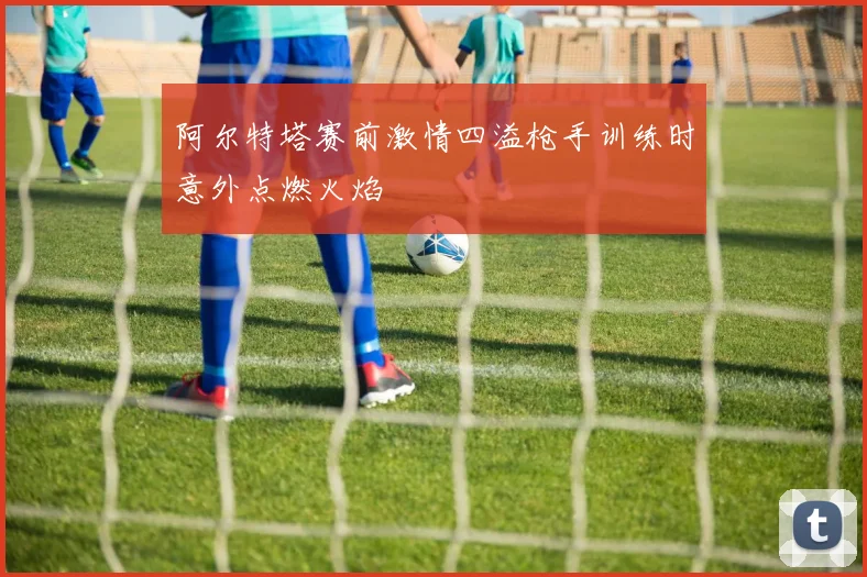 阿尔特塔赛前激情四溢枪手训练时意外点燃火焰