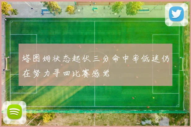塔图姆状态起伏三分命中率低迷仍在努力寻回比赛感觉