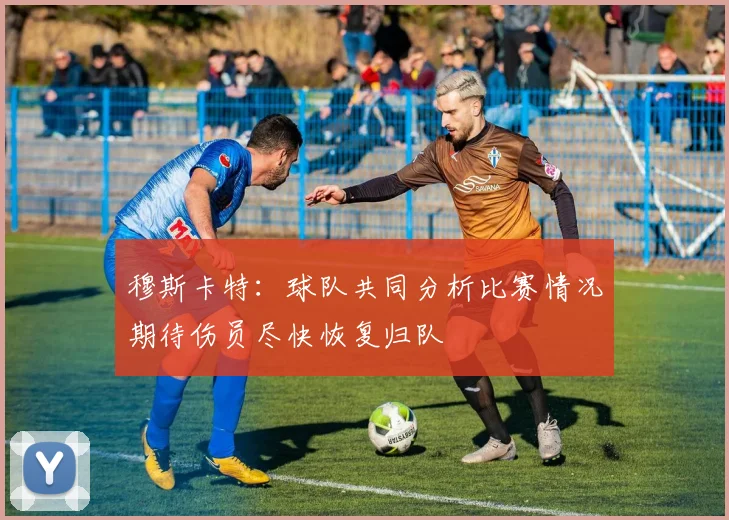 穆斯卡特：球队共同分析比赛情况期待伤员尽快恢复归队