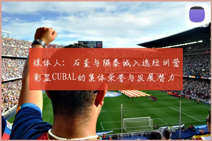 媒体人：石奎与隰泰诚入选短训营彰显CUBAL的集体荣誉与发展潜力