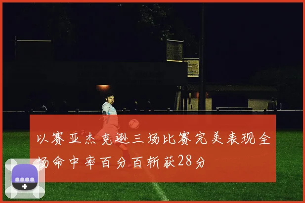 以赛亚杰克逊三场比赛完美表现全场命中率百分百斩获28分