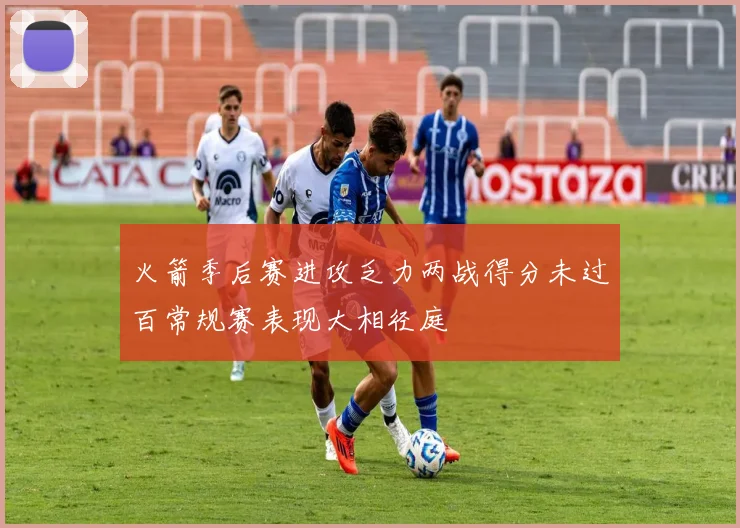 火箭季后赛进攻乏力两战得分未过百常规赛表现大相径庭