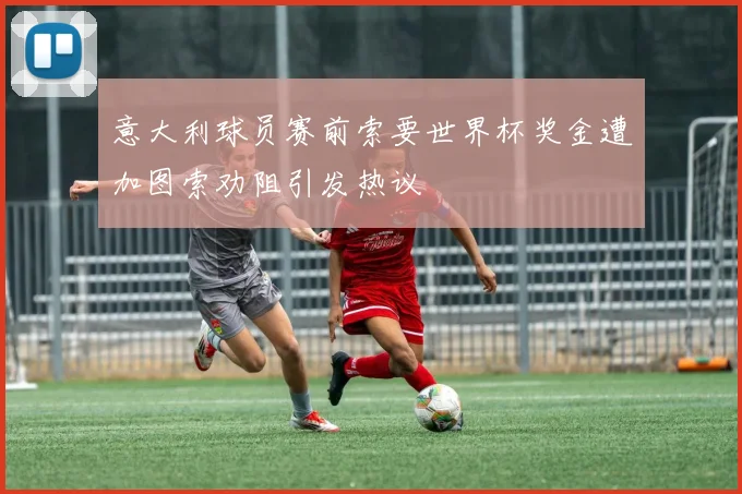 意大利球员赛前索要世界杯奖金遭加图索劝阻引发热议
