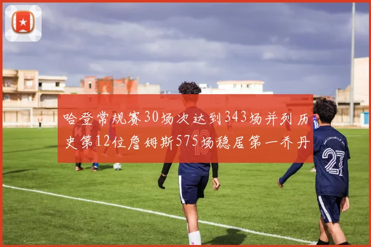 哈登常规赛30场次达到343场并列历史第12位詹姆斯575场稳居第一乔丹紧随其后