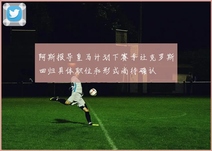 阿斯报导皇马计划下赛季让克罗斯回归具体职位和形式尚待确认