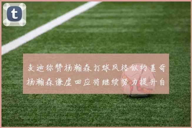 麦迪称赞杨瀚森打球风格似约基奇杨瀚森谦虚回应将继续努力提升自己