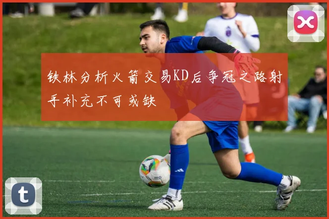 铁林分析火箭交易KD后争冠之路射手补充不可或缺