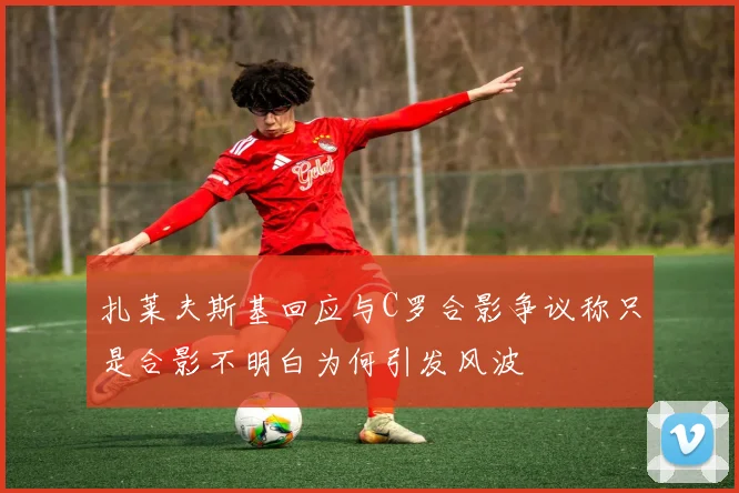 扎莱夫斯基回应与C罗合影争议称只是合影不明白为何引发风波