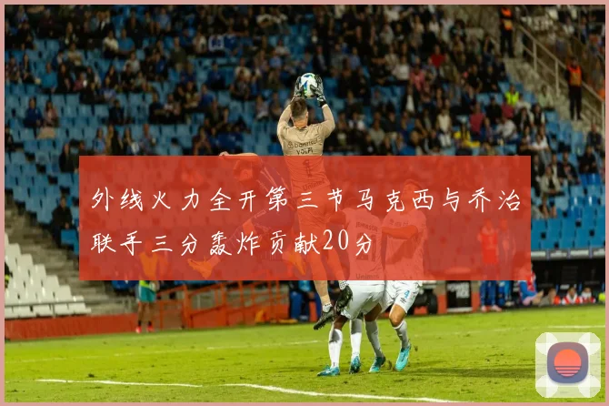外线火力全开第三节马克西与乔治联手三分轰炸贡献20分