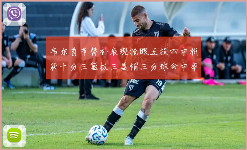 韦尔首节替补表现抢眼五投四中斩获十分三篮板三盖帽三分球命中率高达六成