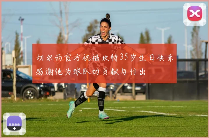 切尔西官方祝福坎特35岁生日快乐感谢他为球队的贡献与付出