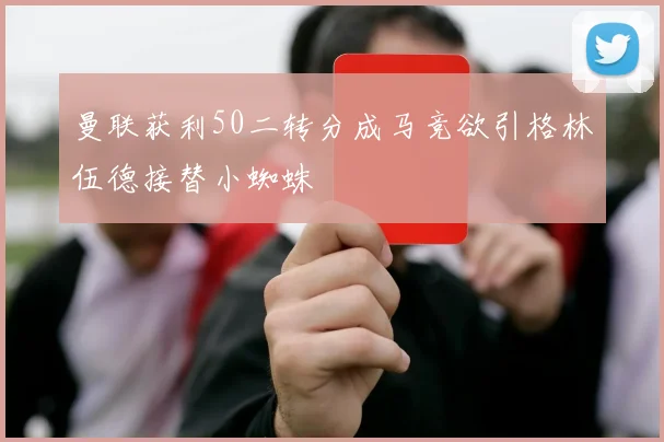 曼联获利50二转分成马竞欲引格林伍德接替小蜘蛛