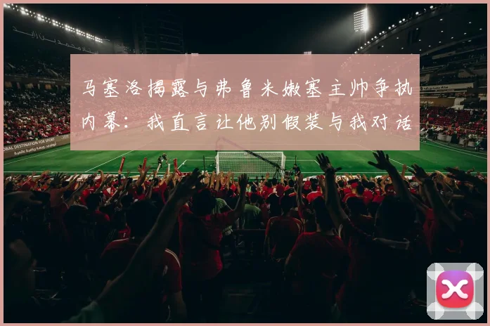马塞洛揭露与弗鲁米嫩塞主帅争执内幕：我直言让他别假装与我对话
